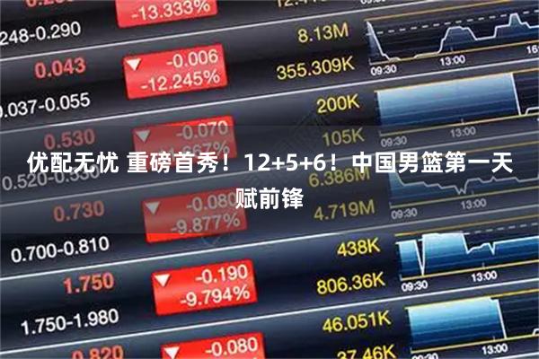 优配无忧 重磅首秀！12+5+6！中国男篮第一天赋前锋