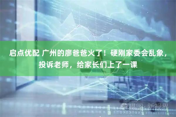 启点优配 广州的廖爸爸火了！硬刚家委会乱象，投诉老师，给家长们上了一课