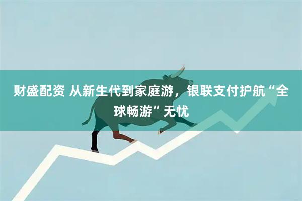 财盛配资 从新生代到家庭游，银联支付护航“全球畅游”无忧