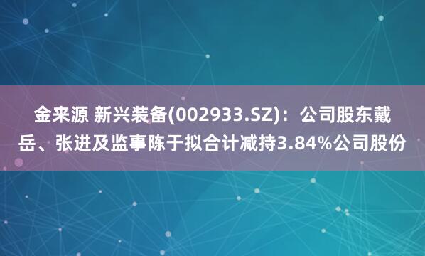 金来源 新兴装备(002933.SZ)：公司股东戴岳、张进及监事陈于拟合计减持3.84%公司股份