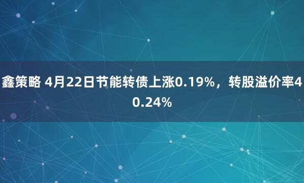 鑫策略 4月22日节能转债上涨0.19%，转股溢价率40.24%