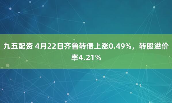 九五配资 4月22日齐鲁转债上涨0.49%，转股溢价率4.21%