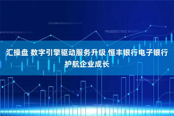 汇操盘 数字引擎驱动服务升级 恒丰银行电子银行护航企业成长