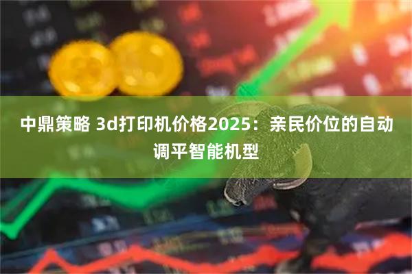 中鼎策略 3d打印机价格2025：亲民价位的自动调平智能机型