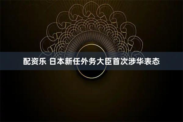 配资乐 日本新任外务大臣首次涉华表态