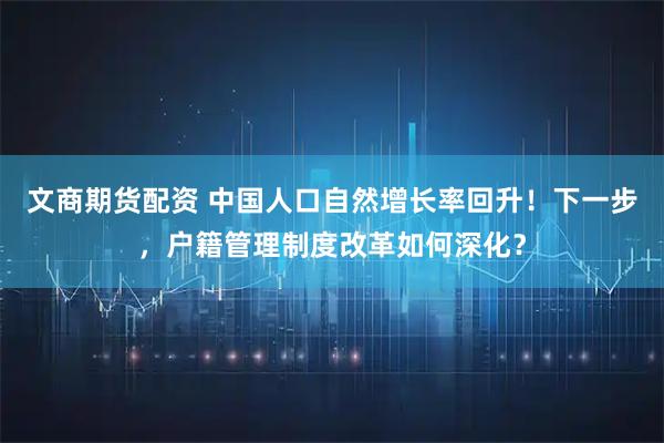 文商期货配资 中国人口自然增长率回升！下一步，户籍管理制度改革如何深化？
