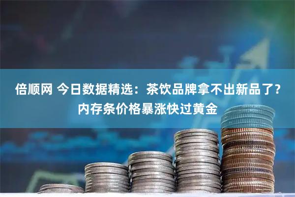 倍顺网 今日数据精选：茶饮品牌拿不出新品了？内存条价格暴涨快过黄金