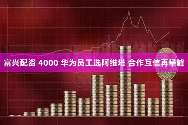 富兴配资 4000 华为员工选阿维塔 合作互信再攀峰