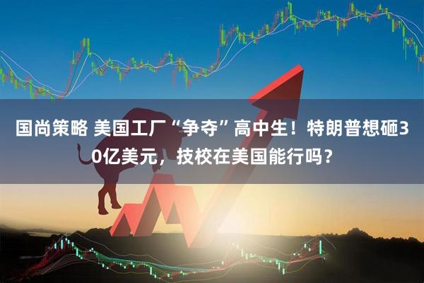 国尚策略 美国工厂“争夺”高中生！特朗普想砸30亿美元，技校在美国能行吗？