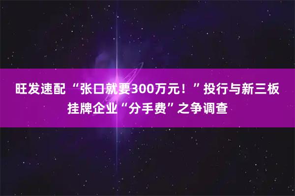 旺发速配 “张口就要300万元！”投行与新三板挂牌企业“分手费”之争调查
