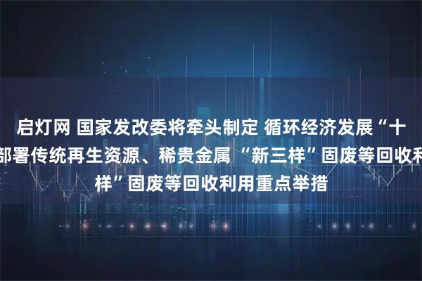 启灯网 国家发改委将牵头制定 循环经济发展“十五五”规划 部署传统再生资源、稀贵金属 “新三样”固废等回收利用重点举措