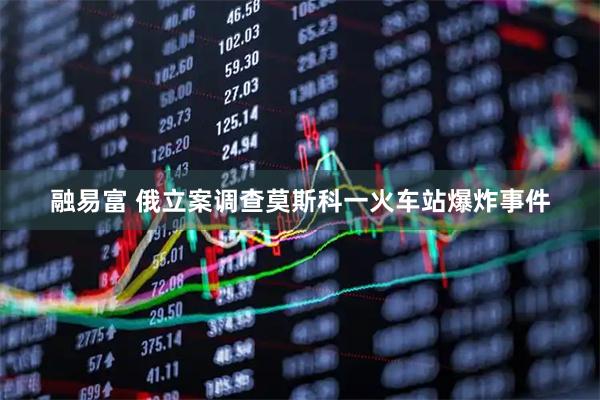 融易富 俄立案调查莫斯科一火车站爆炸事件