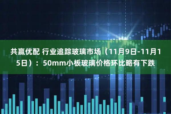 共赢优配 行业追踪玻璃市场（11月9日-11月15日）：50mm小板玻璃价格环比略有下跌