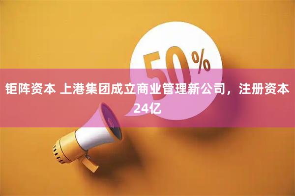 钜阵资本 上港集团成立商业管理新公司，注册资本24亿