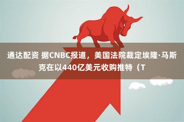 通达配资 据CNBC报道，美国法院裁定埃隆·马斯克在以440亿美元收购推特（T